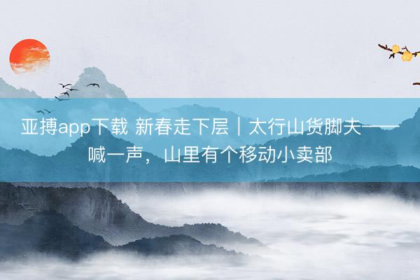 亚搏app下载 新春走下层｜太行山货脚夫——喊一声，山里有个移动小卖部
