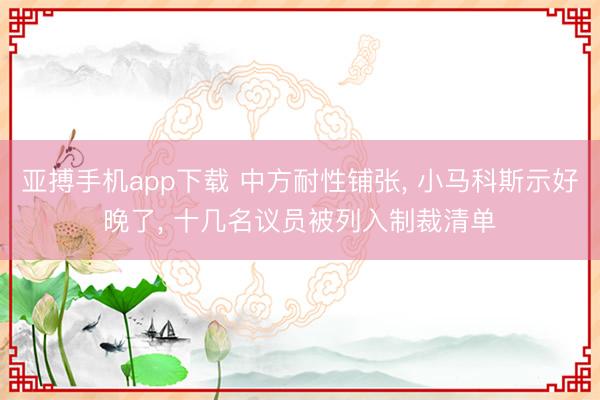 亚搏手机app下载 中方耐性铺张, 小马科斯示好晚了, 十几名议员被列入制裁清单