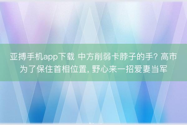 亚搏手机app下载 中方削弱卡脖子的手? 高市为了保住首相位置, 野心来一招爱妻当军