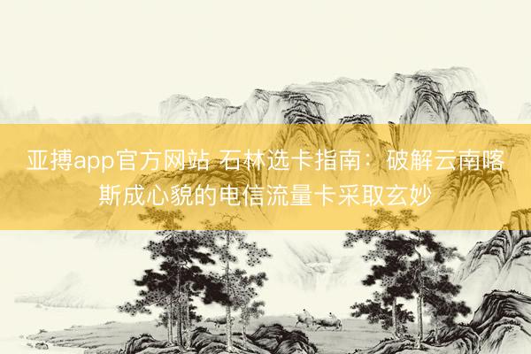 亚搏app官方网站 石林选卡指南：破解云南喀斯成心貌的电信流量卡采取玄妙