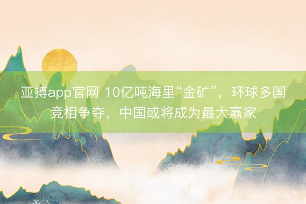 亚搏app官网 10亿吨海里“金矿”，环球多国竞相争夺，中国或将成为最大赢家