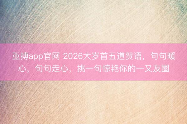 亚搏app官网 2026大岁首五道贺语，句句暖心，句句走心，挑一句惊艳你的一又友圈