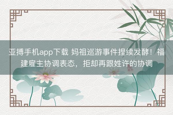 亚搏手机app下载 妈祖巡游事件捏续发酵！福建雇主协调表态，拒却再跟姓许的协调