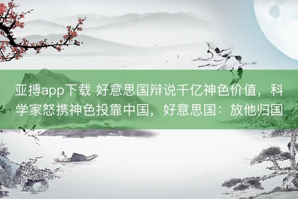 亚搏app下载 好意思国辩说千亿神色价值，科学家怒携神色投靠中国，好意思国：放他归国