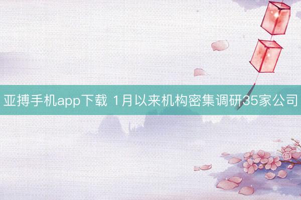 亚搏手机app下载 1月以来机构密集调研35家公司