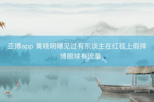 亚搏app 黄晓明曝见过有东谈主在红毯上假摔：博眼球有流量