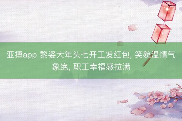 亚搏app 黎姿大年头七开工发红包, 笑貌温情气象绝, 职工幸福感拉满