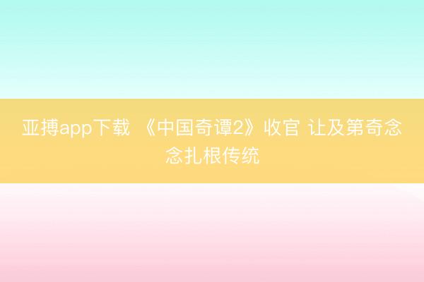 亚搏app下载 《中国奇谭2》收官 让及第奇念念扎根传统