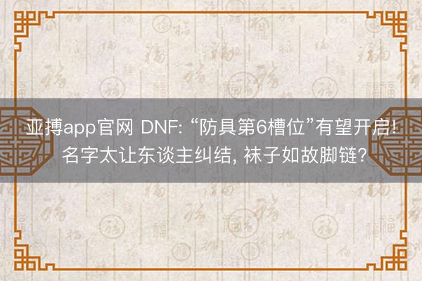 亚搏app官网 DNF: “防具第6槽位”有望开启! 名字太让东谈主纠结, 袜子如故脚链?