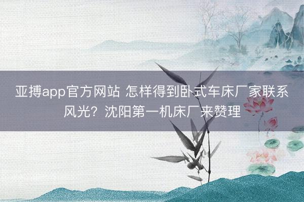 亚搏app官方网站 怎样得到卧式车床厂家联系风光？沈阳第一机床厂来赞理