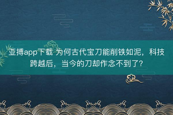 亚搏app下载 为何古代宝刀能削铁如泥，科技跨越后，当今的刀却作念不到了？