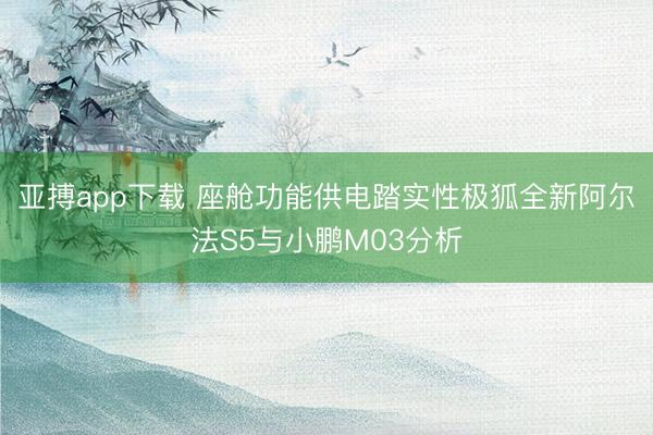 亚搏app下载 座舱功能供电踏实性极狐全新阿尔法S5与小鹏M03分析