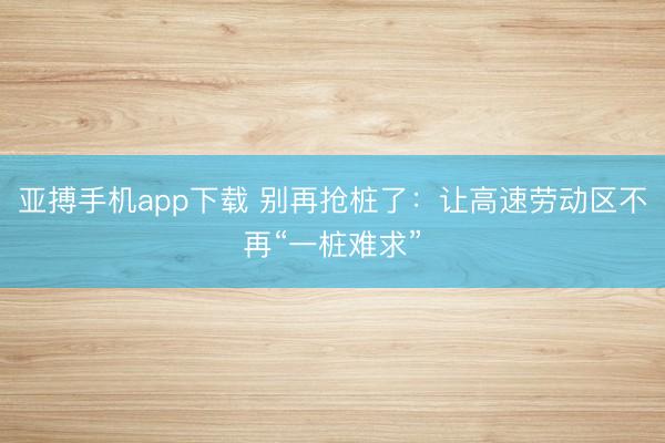 亚搏手机app下载 别再抢桩了:让高速劳动区不再“一桩难求”