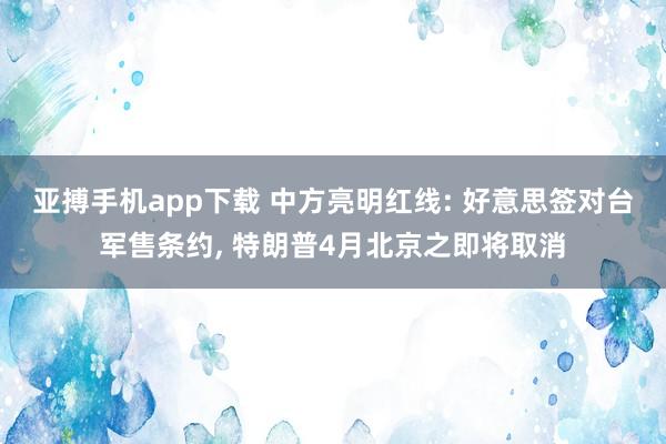 亚搏手机app下载 中方亮明红线: 好意思签对台军售条约, 特朗普4月北京之即将取消