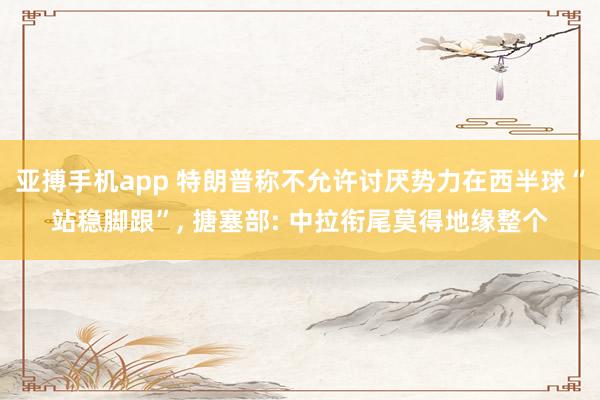 亚搏手机app 特朗普称不允许讨厌势力在西半球“站稳脚跟”, 搪塞部: 中拉衔尾莫得地缘整个