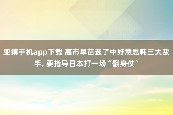 亚搏手机app下载 高市早苗选了中好意思韩三大敌手, 要指导日本打一场“翻身仗”