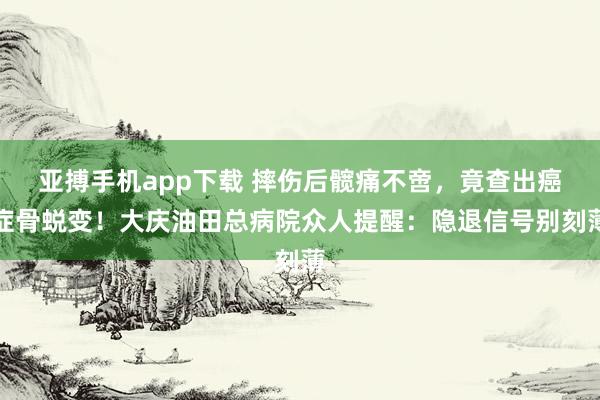 亚搏手机app下载 摔伤后髋痛不啻，竟查出癌症骨蜕变！大庆油田总病院众人提醒：隐退信号别刻薄