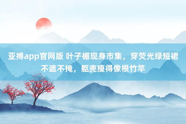 亚搏app官网版 叶子楣现身市集，穿荧光绿短裙不遮不掩，躯壳瘦得像根竹竿