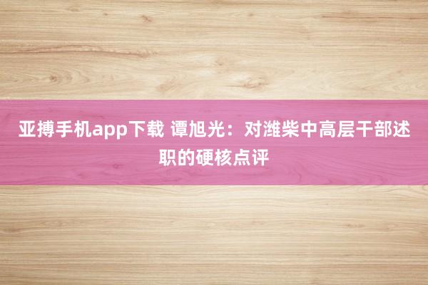 亚搏手机app下载 谭旭光：对潍柴中高层干部述职的硬核点评