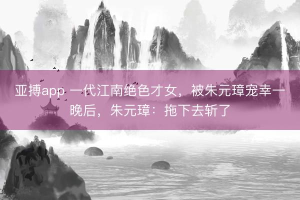 亚搏app 一代江南绝色才女，被朱元璋宠幸一晚后，朱元璋：拖下去斩了