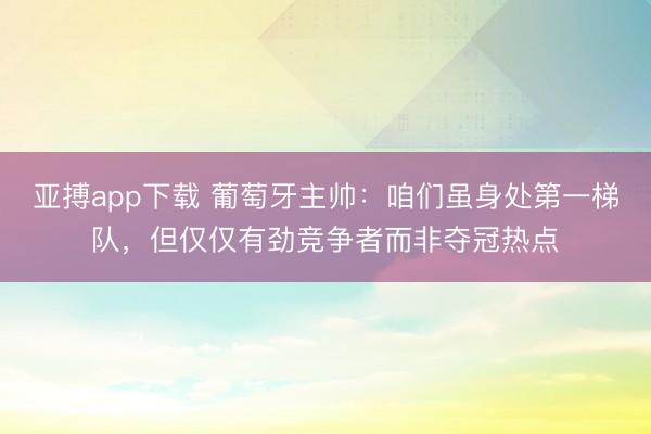 亚搏app下载 葡萄牙主帅：咱们虽身处第一梯队，但仅仅有劲竞争者而非夺冠热点