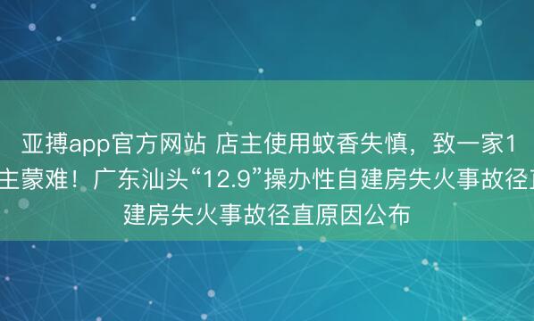 亚搏app官方网站 店主使用蚊香失慎，致一家12口东说念主蒙难！广东汕头“12.9”操办性自建房失火事故径直原因公布