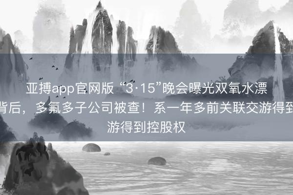 亚搏app官网版 “3·15”晚会曝光双氧水漂白鸡爪背后，多氟多子公司被查！系一年多前关联交游得到控股权