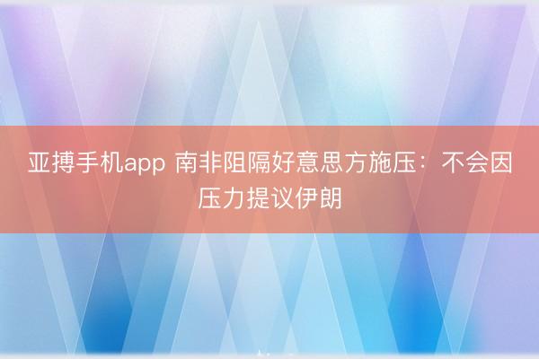 亚搏手机app 南非阻隔好意思方施压：不会因压力提议伊朗