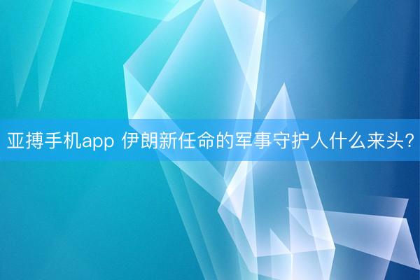 亚搏手机app 伊朗新任命的军事守护人什么来头?