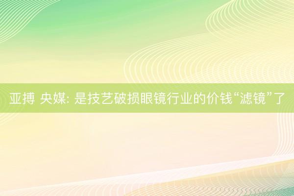 亚搏 央媒: 是技艺破损眼镜行业的价钱“滤镜”了