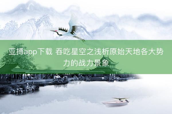 亚搏app下载 吞吃星空之浅析原始天地各大势力的战力景象