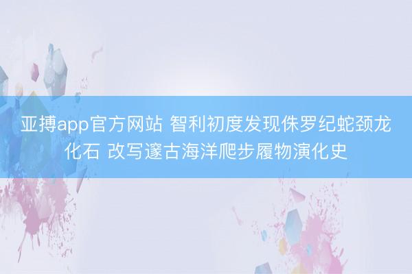 亚搏app官方网站 智利初度发现侏罗纪蛇颈龙化石 改写邃古海洋爬步履物演化史