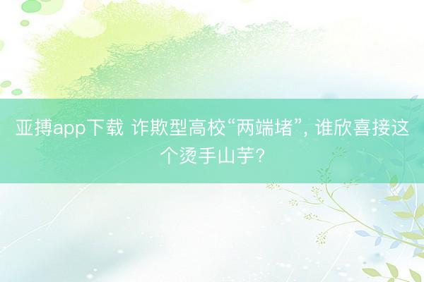 亚搏app下载 诈欺型高校“两端堵”, 谁欣喜接这个烫手山芋?