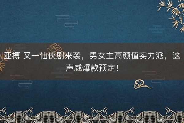 亚搏 又一仙侠剧来袭，男女主高颜值实力派，这声威爆款预定！