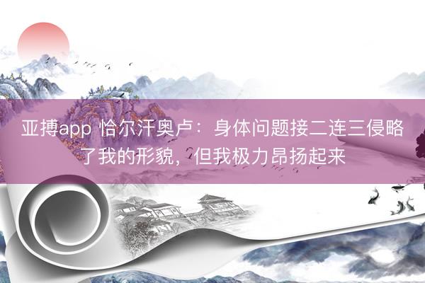 亚搏app 恰尔汗奥卢：身体问题接二连三侵略了我的形貌，但我极力昂扬起来