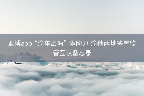亚搏app “渝车出海” 添助力 渝穗两地签署监管互认备忘录