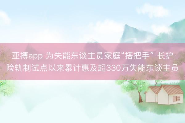 亚搏app 为失能东谈主员家庭“搭把手” 长护险轨制试点以来累计惠及超330万失能东谈主员