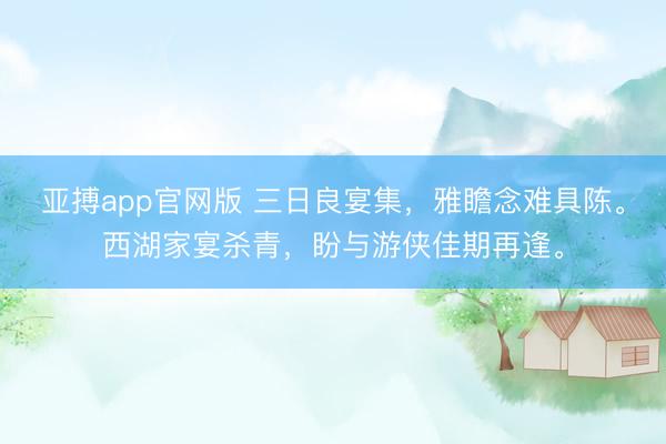 亚搏app官网版 三日良宴集，雅瞻念难具陈。西湖家宴杀青，盼与游侠佳期再逢。