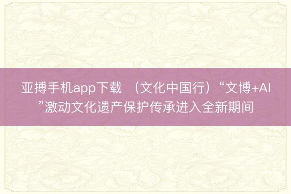 亚搏手机app下载 （文化中国行）“文博+AI”激动文化遗产保护传承进入全新期间