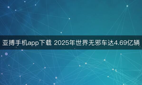 亚搏手机app下载 2025年世界无邪车达4.69亿辆