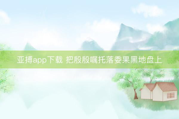 亚搏app下载 把殷殷嘱托落委果黑地盘上