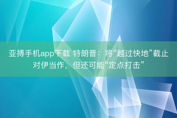 亚搏手机app下载 特朗普：将“越过快地”截止对伊当作，但还可能“定点打击”