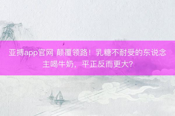 亚搏app官网 颠覆领路！乳糖不耐受的东说念主喝牛奶，平正反而更大？