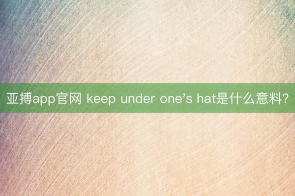 亚搏app官网 keep under one's hat是什么意料？