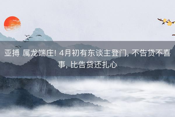 亚搏 属龙端庄! 4月初有东谈主登门， 不告贷不喜事， 比告贷还扎心
