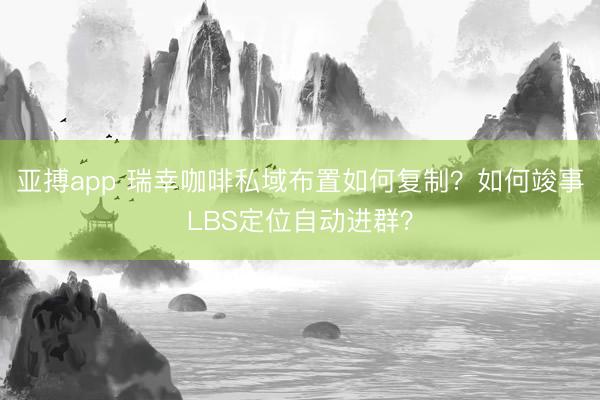 亚搏app 瑞幸咖啡私域布置如何复制?如何竣事LBS定位自动进群?