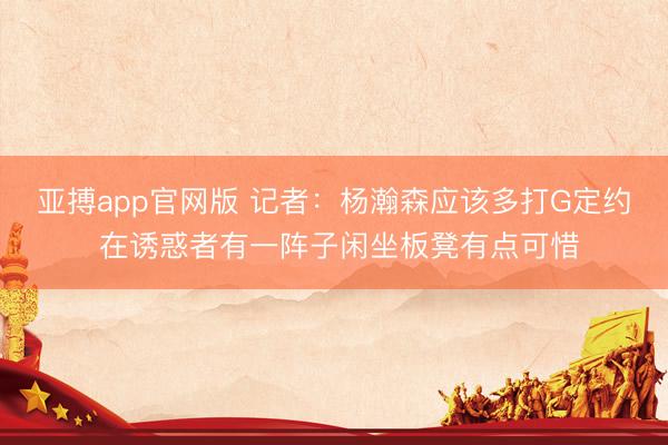亚搏app官网版 记者：杨瀚森应该多打G定约 在诱惑者有一阵子闲坐板凳有点可惜