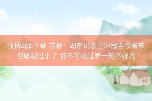 亚搏app下载 苏群：湖东说念主冲冠当今看来但愿越过小了 能不可挺过第一轮不好说