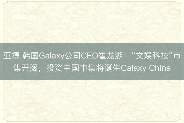 亚搏 韩国Galaxy公司CEO崔龙湖：“文娱科技”市集开阔，投资中国市集将诞生Galaxy China