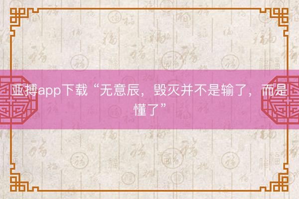 亚搏app下载 “无意辰，毁灭并不是输了，而是懂了”